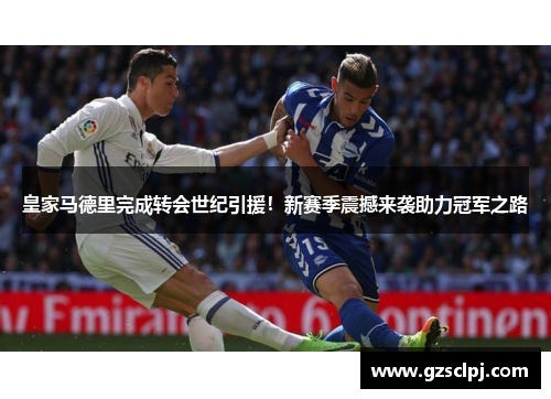 皇家马德里完成转会世纪引援！新赛季震撼来袭助力冠军之路