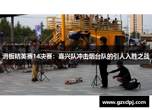 滑板精英赛14决赛：嘉兴队冲击烟台队的引人入胜之战